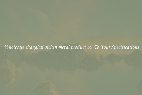 Wholesale shanghai qichen metal product co. To Your Specifications