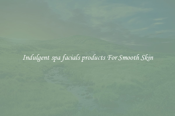 Indulgent spa facials products For Smooth Skin